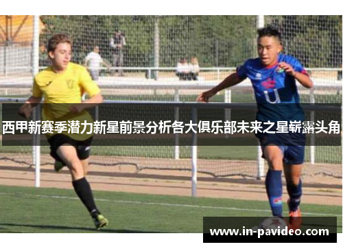 西甲新赛季潜力新星前景分析各大俱乐部未来之星崭露头角 西甲新赛季潜力新星前景分析各大俱乐部未来之星崭露头角