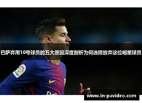 巴萨弃用10号球员的五大原因深度剖析为何选择放弃这位明星球员 巴萨弃用10号球员的五大原因深度剖析为何选择放弃这位明星球员