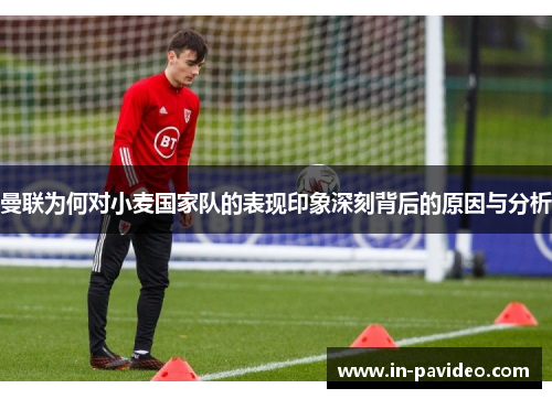 曼联为何对小麦国家队的表现印象深刻背后的原因与分析 曼联为何对小麦国家队的表现印象深刻背后的原因与分析