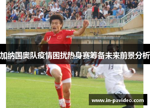 加纳国奥队疫情困扰热身赛筹备未来前景分析 加纳国奥队疫情困扰热身赛筹备未来前景分析
