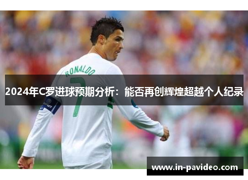 2024年C罗进球预期分析:能否再创辉煌超越个人纪录 2024年C罗进球预期分析:能否再创辉煌超越个人纪录