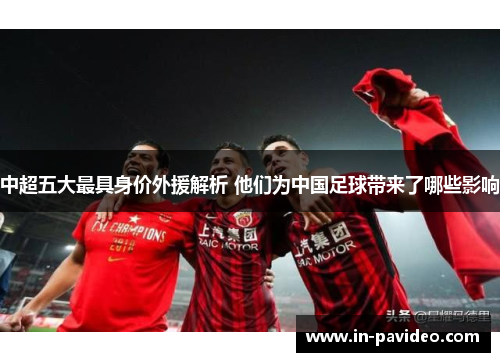 中超五大最具身价外援解析 他们为中国足球带来了哪些影响 中超五大最具身价外援解析 他们为中国足球带来了哪些影响