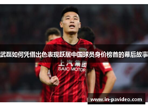武磊如何凭借出色表现跃居中国球员身价榜首的幕后故事 武磊如何凭借出色表现跃居中国球员身价榜首的幕后故事