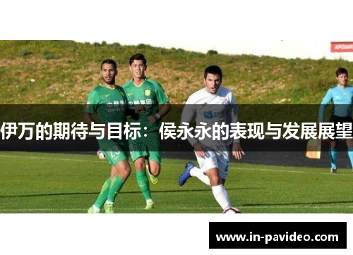 伊万的期待与目标:侯永永的表现与发展展望 伊万的期待与目标:侯永永的表现与发展展望