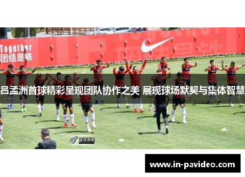 吕孟洲首球精彩呈现团队协作之美 展现球场默契与集体智慧 吕孟洲首球精彩呈现团队协作之美 展现球场默契与集体智慧