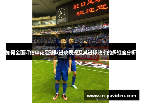 如何全面评估申花足球队进攻表现及其进球效率的多维度分析 如何全面评估申花足球队进攻表现及其进球效率的多维度分析