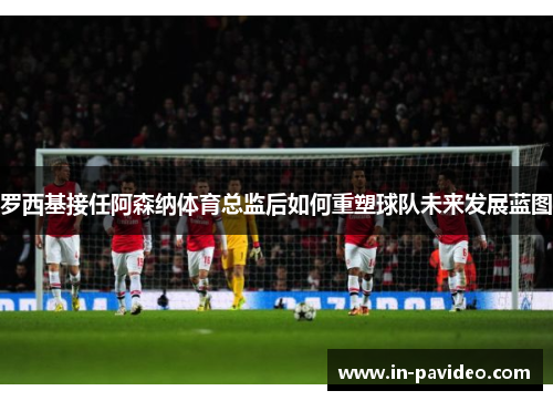 罗西基接任阿森纳体育总监后如何重塑球队未来发展蓝图 罗西基接任阿森纳体育总监后如何重塑球队未来发展蓝图