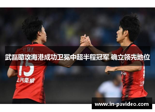 武磊助攻海港成功卫冕中超半程冠军 确立领先地位 武磊助攻海港成功卫冕中超半程冠军 确立领先地位
