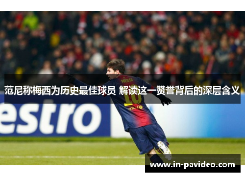 范尼称梅西为历史最佳球员 解读这一赞誉背后的深层含义