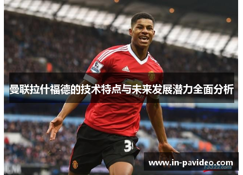曼联拉什福德的技术特点与未来发展潜力全面分析