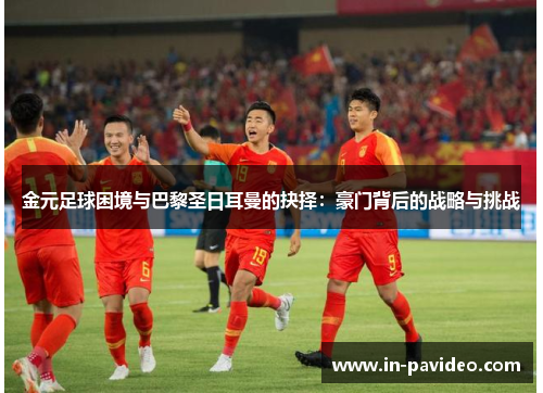 金元足球困境与巴黎圣日耳曼的抉择：豪门背后的战略与挑战