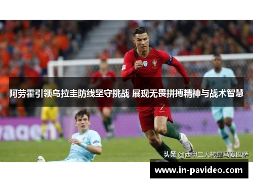 阿劳霍引领乌拉圭防线坚守挑战 展现无畏拼搏精神与战术智慧