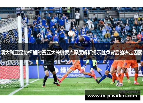 澳大利亚足协杯加时赛五大关键要点深度解析揭示胜负背后的决定因素