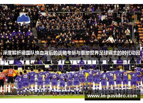 深度解析德国队换血背后的战略考量与重塑世界足球霸主的时代动因 深度解析德国队换血背后的战略考量与重塑世界足球霸主的时代动因