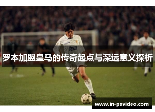 罗本加盟皇马的传奇起点与深远意义探析 罗本加盟皇马的传奇起点与深远意义探析