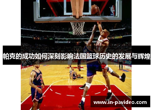 帕克的成功如何深刻影响法国篮球历史的发展与辉煌 帕克的成功如何深刻影响法国篮球历史的发展与辉煌