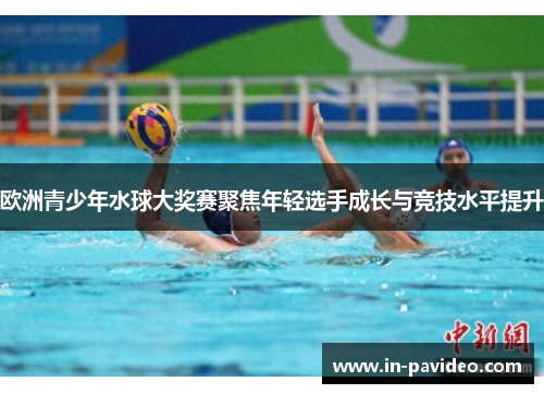 欧洲青少年水球大奖赛聚焦年轻选手成长与竞技水平提升 欧洲青少年水球大奖赛聚焦年轻选手成长与竞技水平提升